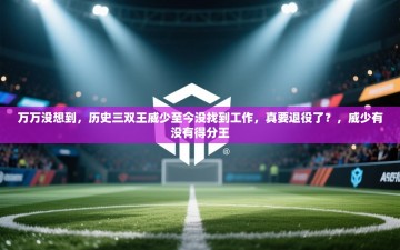 乐动体育app优惠券-万万没想到，历史三双王威少至今没找到工作，真要退役了？，威少有没有得分王