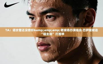 乐动体育app评价-TA：诺坎普还没修好&老球场办演唱会 巴萨或被迫“租主场”打西甲